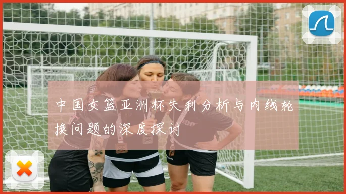 中国女篮亚洲杯失利分析与内线轮换问题的深度探讨