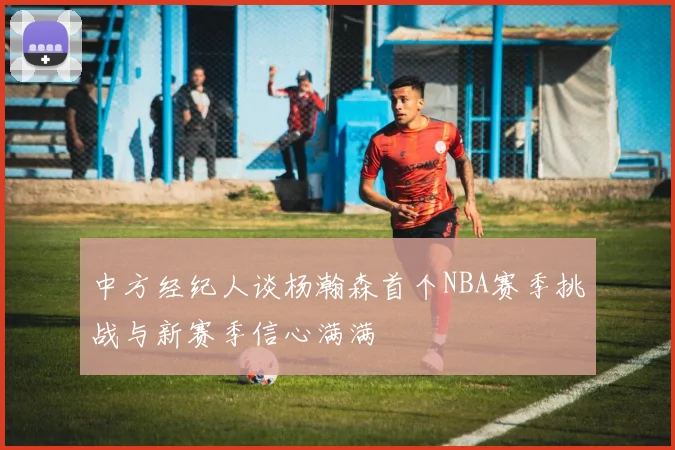 中方经纪人谈杨瀚森首个NBA赛季挑战与新赛季信心满满