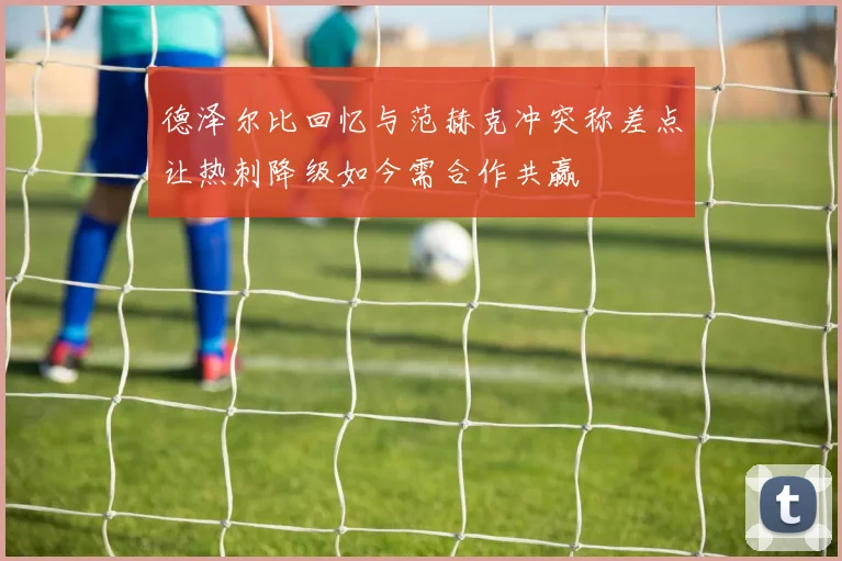 德泽尔比回忆与范赫克冲突称差点让热刺降级如今需合作共赢