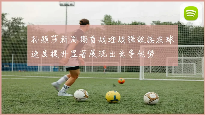 孙颖莎新周期首战迎战强敌接发球速度提升显著展现出竞争优势