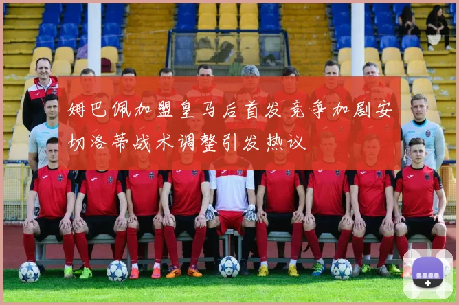 姆巴佩加盟皇马后首发竞争加剧安切洛蒂战术调整引发热议
