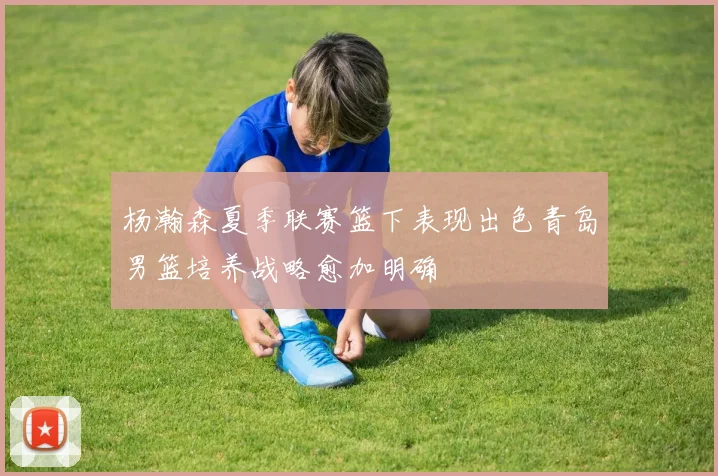 杨瀚森夏季联赛篮下表现出色青岛男篮培养战略愈加明确