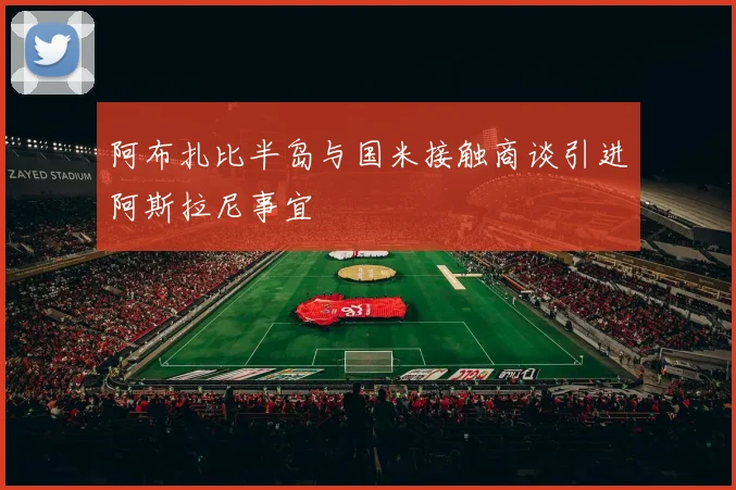 阿布扎比半岛与国米接触商谈引进阿斯拉尼事宜